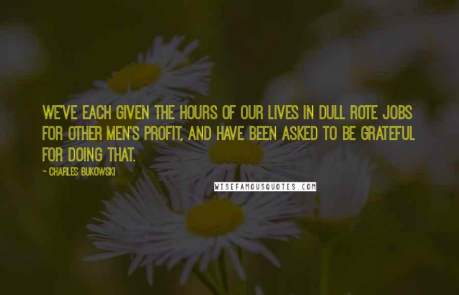 Charles Bukowski Quotes: We've each given the hours of our lives in dull rote jobs for other men's profit, and have been asked to be grateful for doing that.