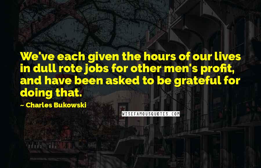 Charles Bukowski Quotes: We've each given the hours of our lives in dull rote jobs for other men's profit, and have been asked to be grateful for doing that.