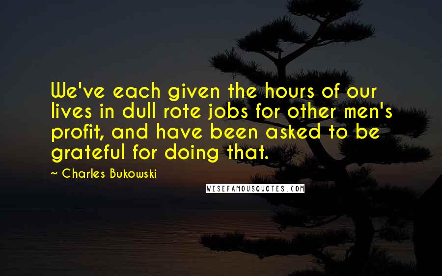 Charles Bukowski Quotes: We've each given the hours of our lives in dull rote jobs for other men's profit, and have been asked to be grateful for doing that.