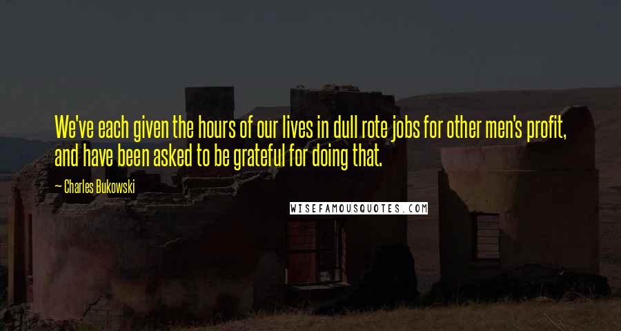 Charles Bukowski Quotes: We've each given the hours of our lives in dull rote jobs for other men's profit, and have been asked to be grateful for doing that.