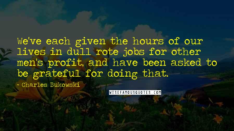Charles Bukowski Quotes: We've each given the hours of our lives in dull rote jobs for other men's profit, and have been asked to be grateful for doing that.