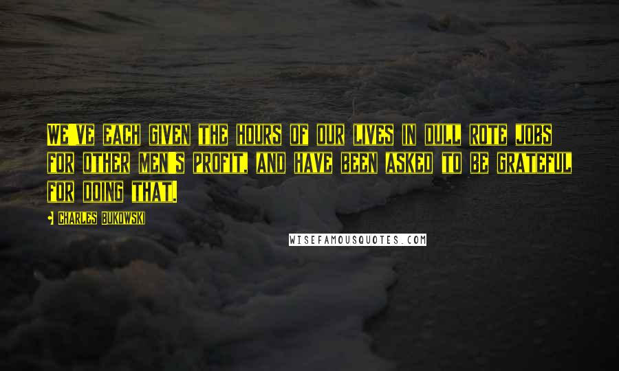 Charles Bukowski Quotes: We've each given the hours of our lives in dull rote jobs for other men's profit, and have been asked to be grateful for doing that.