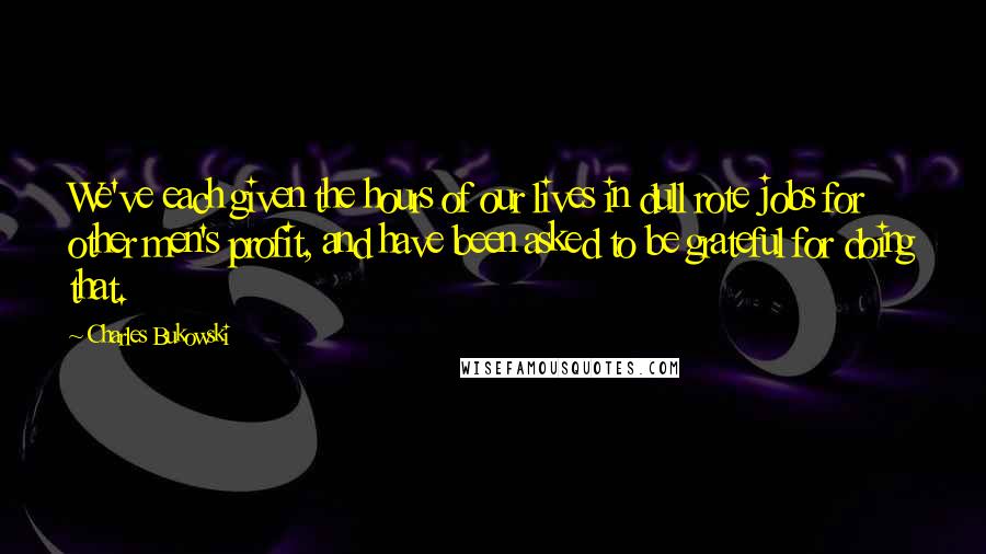 Charles Bukowski Quotes: We've each given the hours of our lives in dull rote jobs for other men's profit, and have been asked to be grateful for doing that.