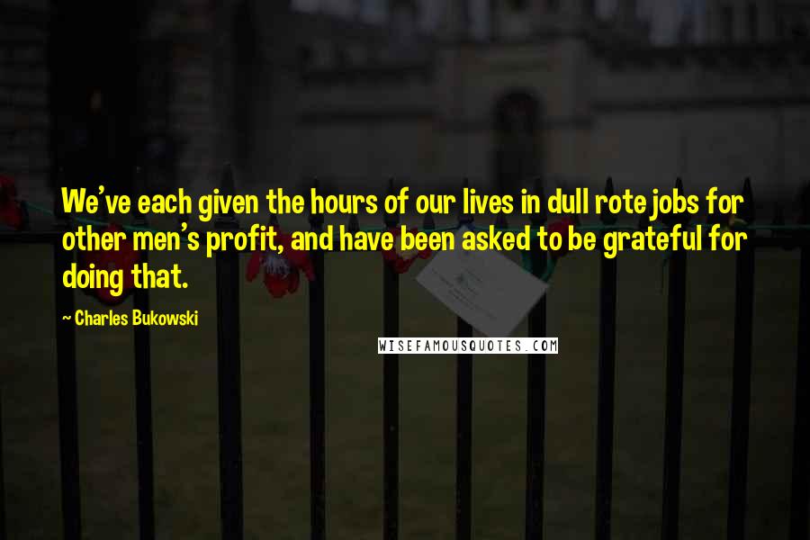 Charles Bukowski Quotes: We've each given the hours of our lives in dull rote jobs for other men's profit, and have been asked to be grateful for doing that.