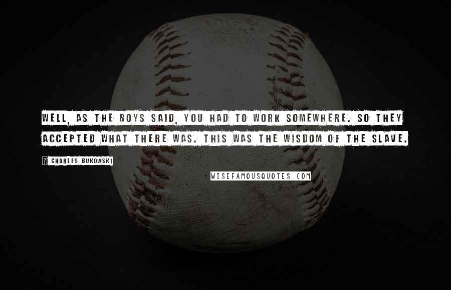 Charles Bukowski Quotes: Well, as the boys said, you had to work somewhere. So they accepted what there was. This was the wisdom of the slave.