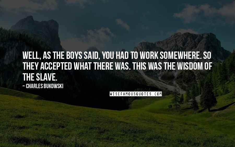 Charles Bukowski Quotes: Well, as the boys said, you had to work somewhere. So they accepted what there was. This was the wisdom of the slave.