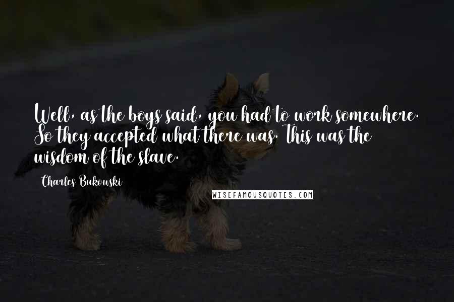 Charles Bukowski Quotes: Well, as the boys said, you had to work somewhere. So they accepted what there was. This was the wisdom of the slave.