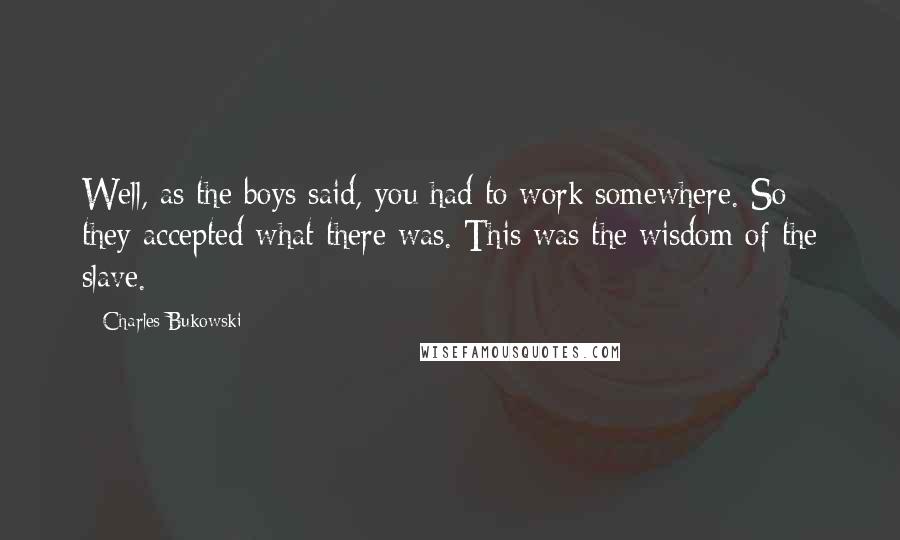 Charles Bukowski Quotes: Well, as the boys said, you had to work somewhere. So they accepted what there was. This was the wisdom of the slave.