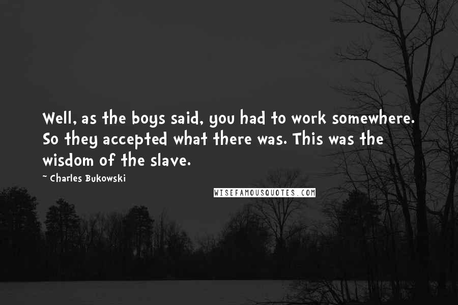 Charles Bukowski Quotes: Well, as the boys said, you had to work somewhere. So they accepted what there was. This was the wisdom of the slave.