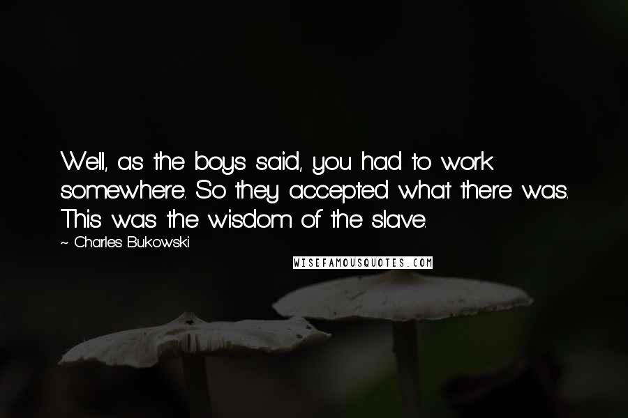 Charles Bukowski Quotes: Well, as the boys said, you had to work somewhere. So they accepted what there was. This was the wisdom of the slave.
