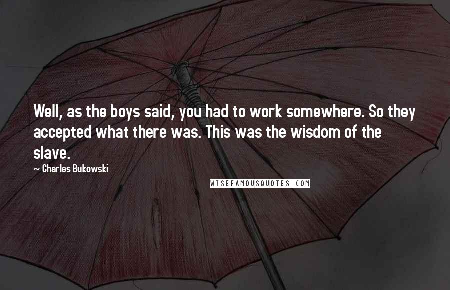 Charles Bukowski Quotes: Well, as the boys said, you had to work somewhere. So they accepted what there was. This was the wisdom of the slave.