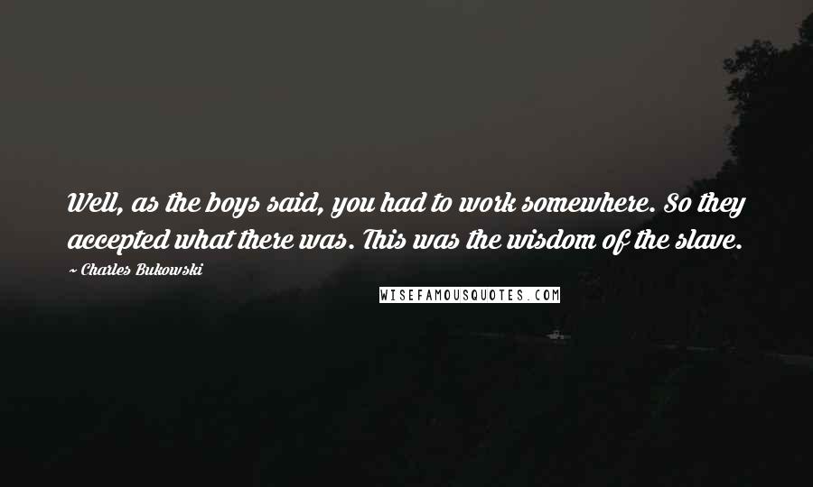 Charles Bukowski Quotes: Well, as the boys said, you had to work somewhere. So they accepted what there was. This was the wisdom of the slave.