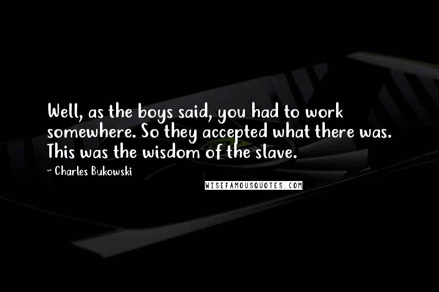 Charles Bukowski Quotes: Well, as the boys said, you had to work somewhere. So they accepted what there was. This was the wisdom of the slave.