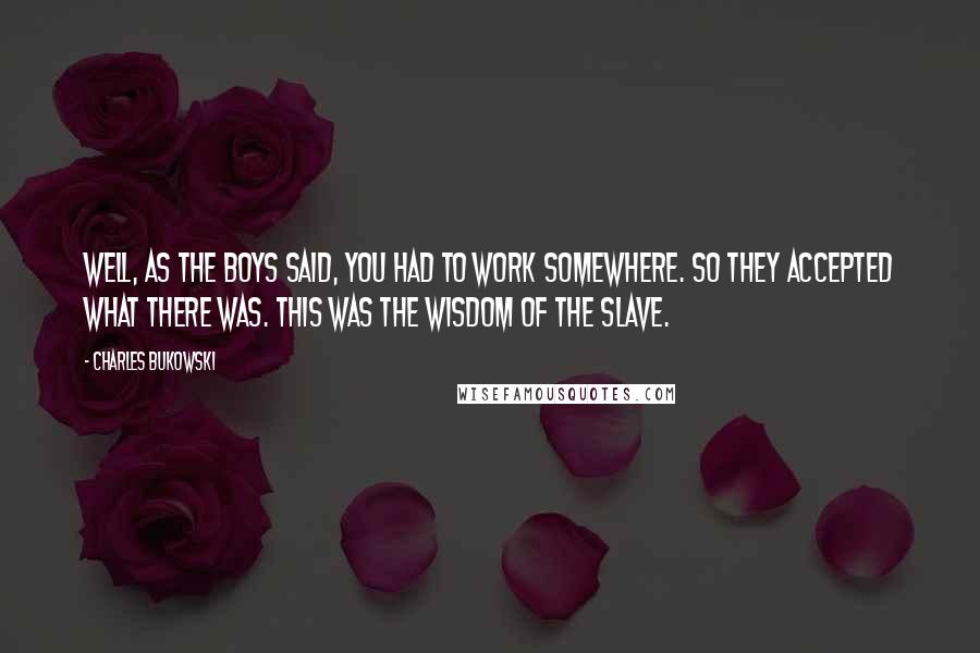 Charles Bukowski Quotes: Well, as the boys said, you had to work somewhere. So they accepted what there was. This was the wisdom of the slave.