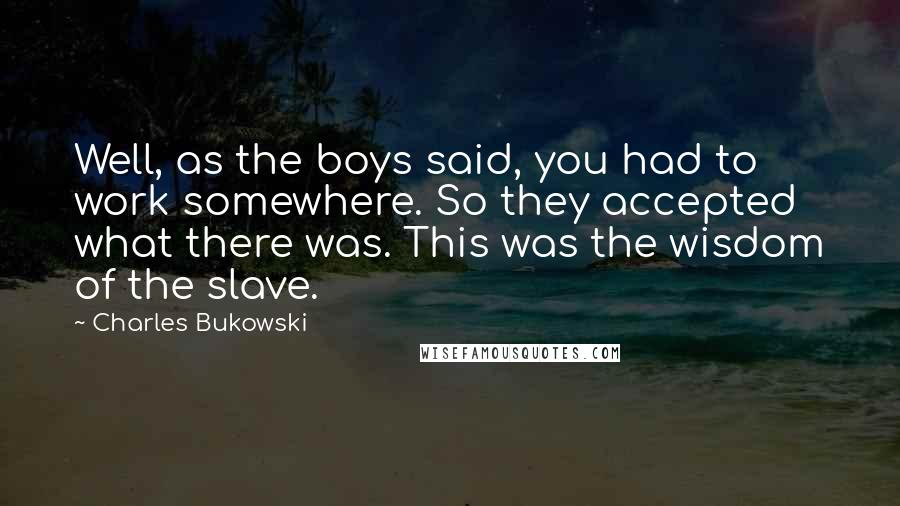 Charles Bukowski Quotes: Well, as the boys said, you had to work somewhere. So they accepted what there was. This was the wisdom of the slave.