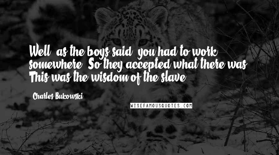 Charles Bukowski Quotes: Well, as the boys said, you had to work somewhere. So they accepted what there was. This was the wisdom of the slave.