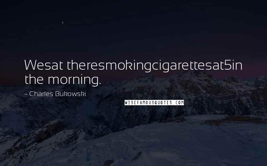 Charles Bukowski Quotes: Wesat theresmokingcigarettesat5in the morning.