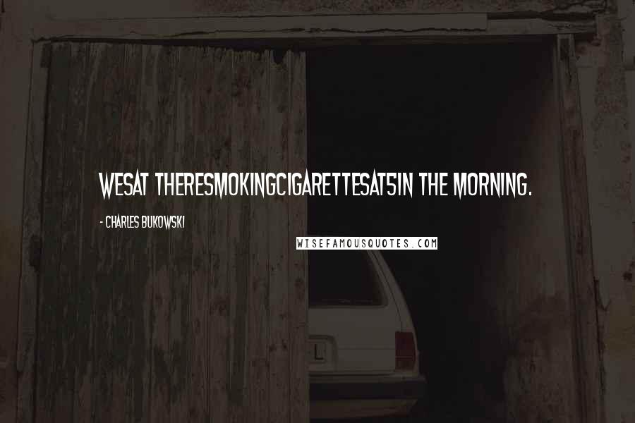 Charles Bukowski Quotes: Wesat theresmokingcigarettesat5in the morning.
