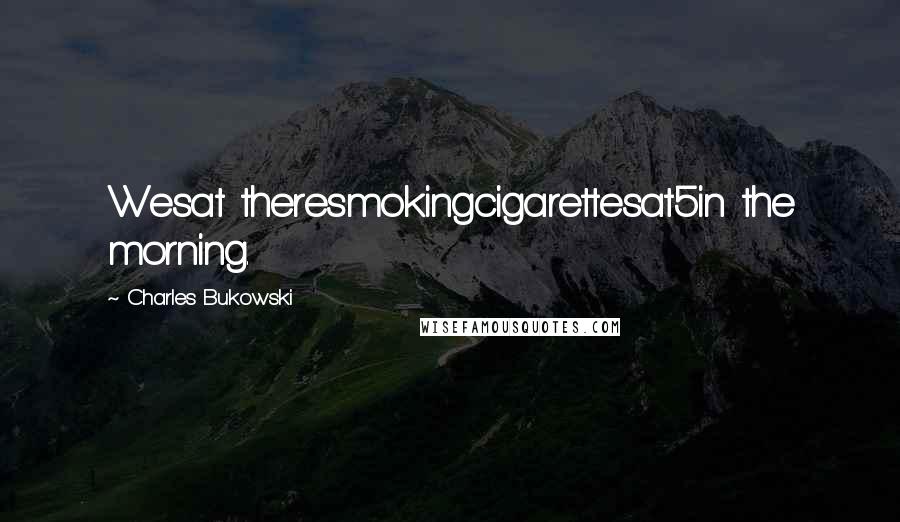 Charles Bukowski Quotes: Wesat theresmokingcigarettesat5in the morning.