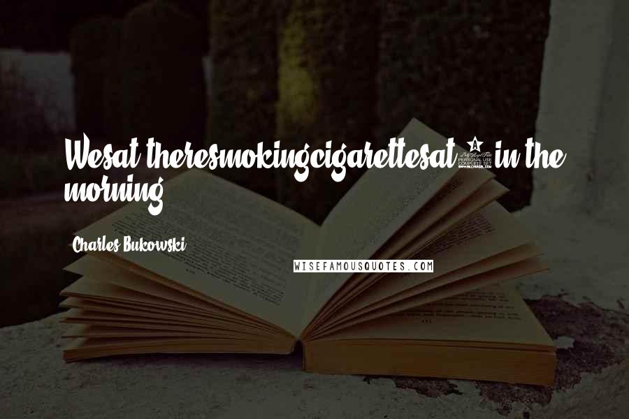 Charles Bukowski Quotes: Wesat theresmokingcigarettesat5in the morning.
