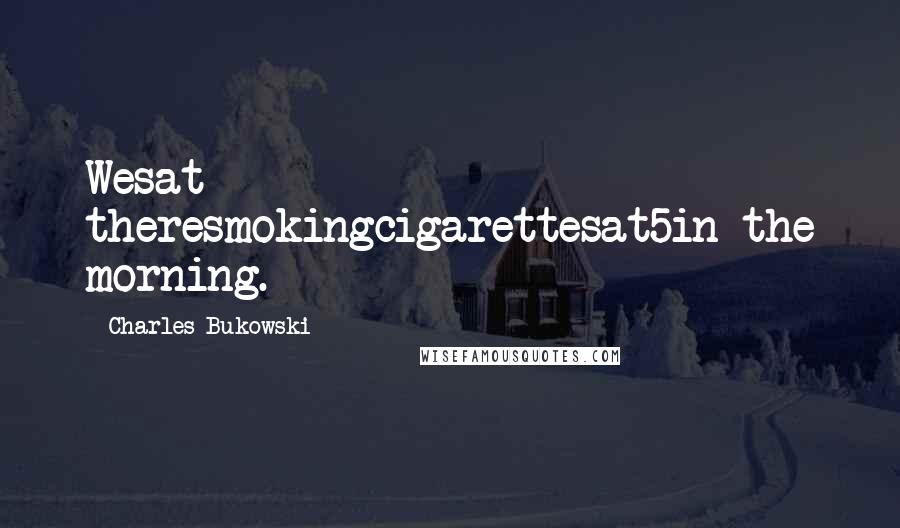 Charles Bukowski Quotes: Wesat theresmokingcigarettesat5in the morning.