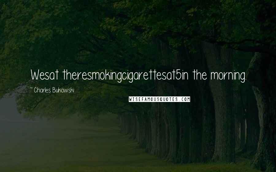 Charles Bukowski Quotes: Wesat theresmokingcigarettesat5in the morning.