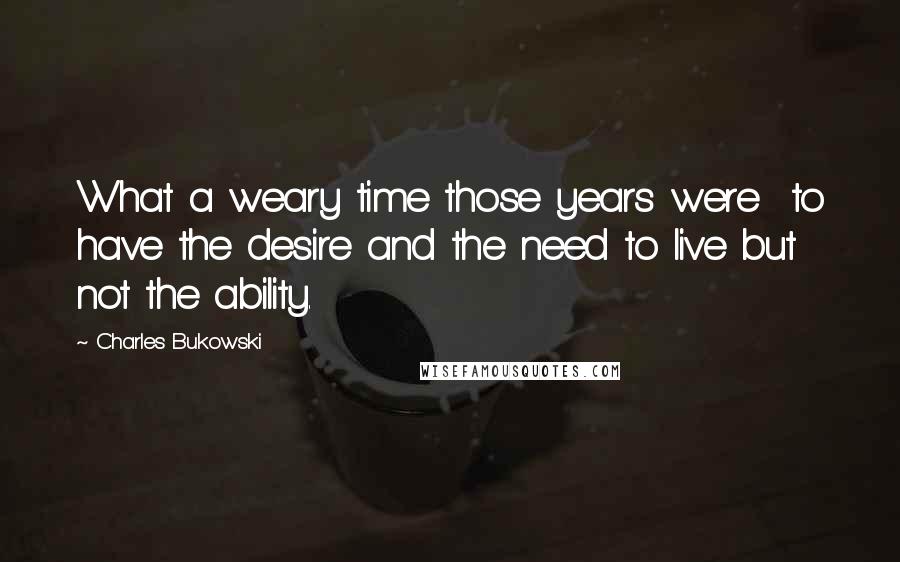 Charles Bukowski Quotes: What a weary time those years were  to have the desire and the need to live but not the ability.