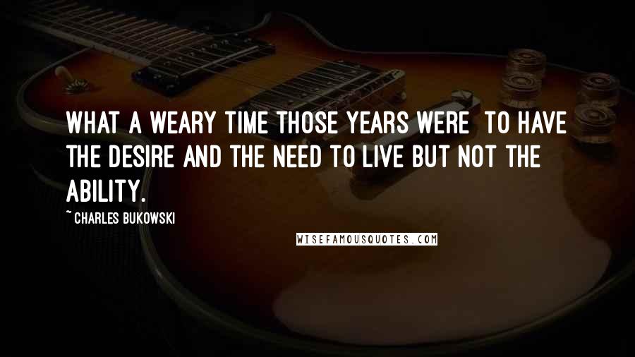 Charles Bukowski Quotes: What a weary time those years were  to have the desire and the need to live but not the ability.