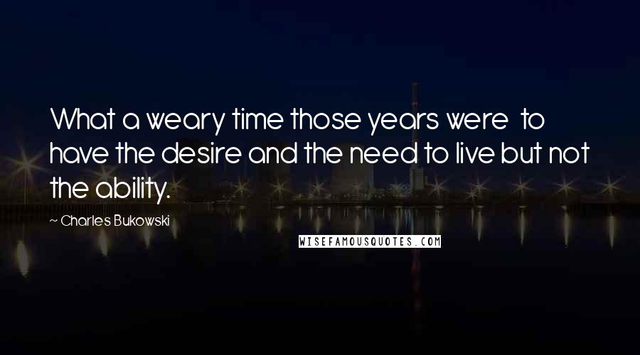 Charles Bukowski Quotes: What a weary time those years were  to have the desire and the need to live but not the ability.