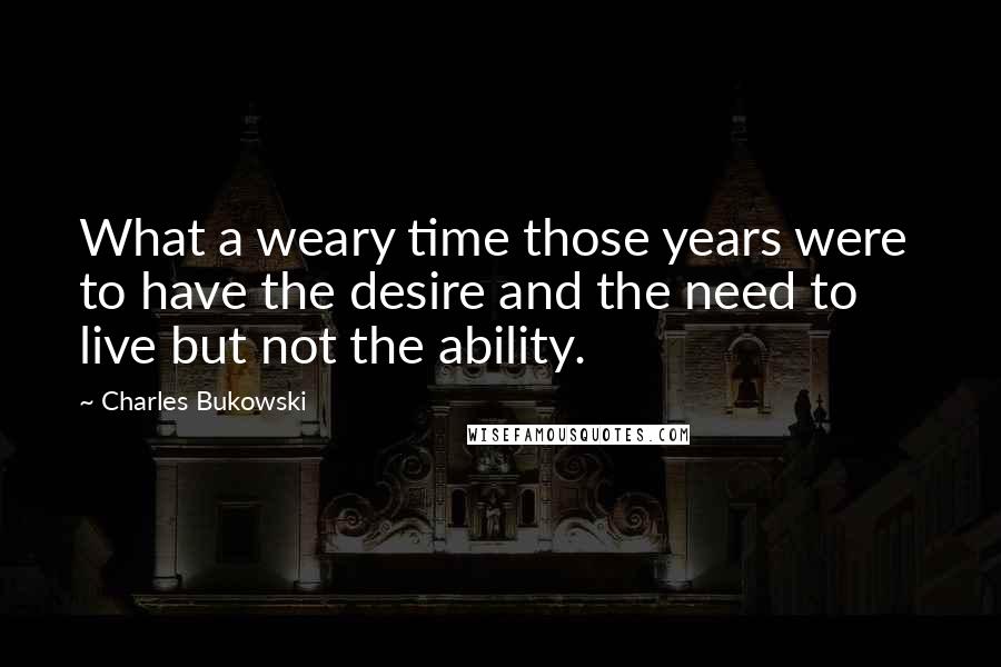 Charles Bukowski Quotes: What a weary time those years were  to have the desire and the need to live but not the ability.