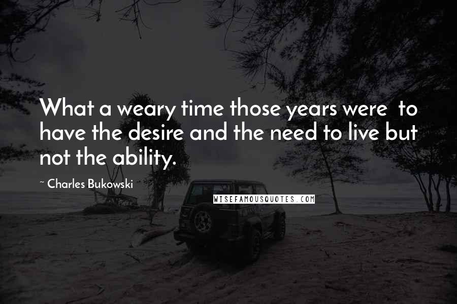 Charles Bukowski Quotes: What a weary time those years were  to have the desire and the need to live but not the ability.