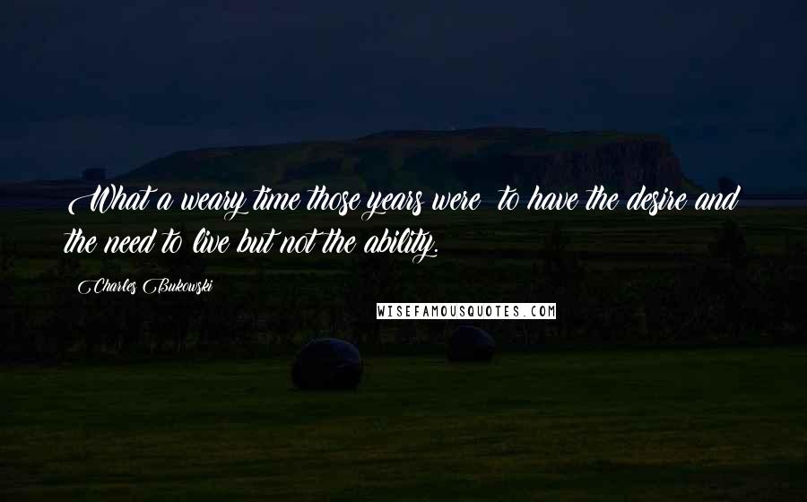 Charles Bukowski Quotes: What a weary time those years were  to have the desire and the need to live but not the ability.