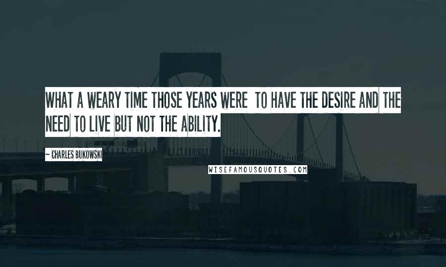 Charles Bukowski Quotes: What a weary time those years were  to have the desire and the need to live but not the ability.