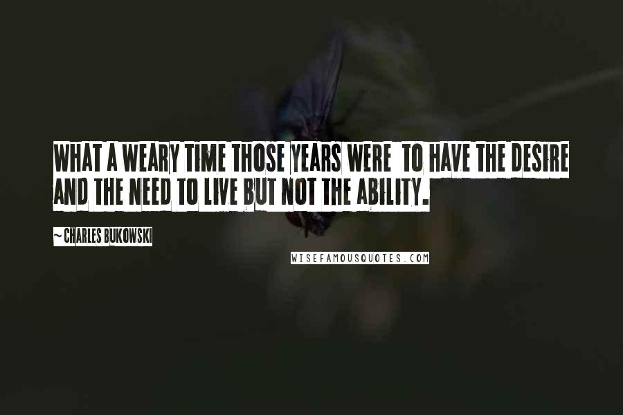 Charles Bukowski Quotes: What a weary time those years were  to have the desire and the need to live but not the ability.