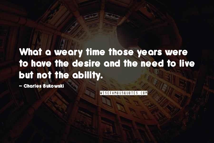 Charles Bukowski Quotes: What a weary time those years were  to have the desire and the need to live but not the ability.