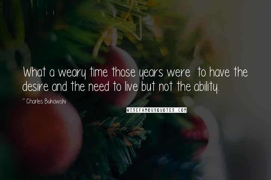 Charles Bukowski Quotes: What a weary time those years were  to have the desire and the need to live but not the ability.