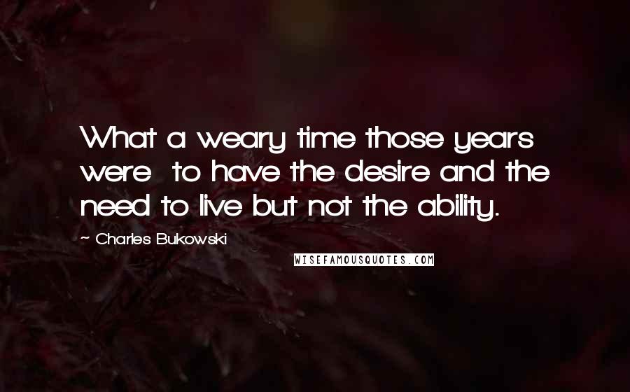 Charles Bukowski Quotes: What a weary time those years were  to have the desire and the need to live but not the ability.
