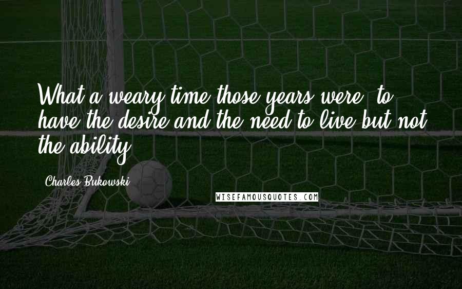 Charles Bukowski Quotes: What a weary time those years were  to have the desire and the need to live but not the ability.
