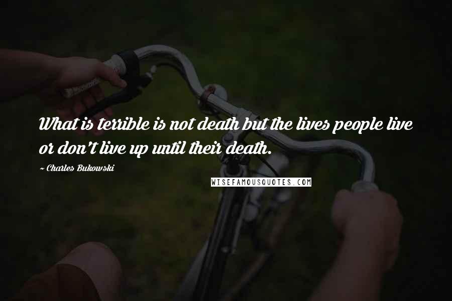 Charles Bukowski Quotes: What is terrible is not death but the lives people live or don't live up until their death.
