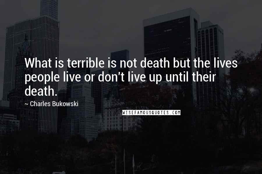 Charles Bukowski Quotes: What is terrible is not death but the lives people live or don't live up until their death.