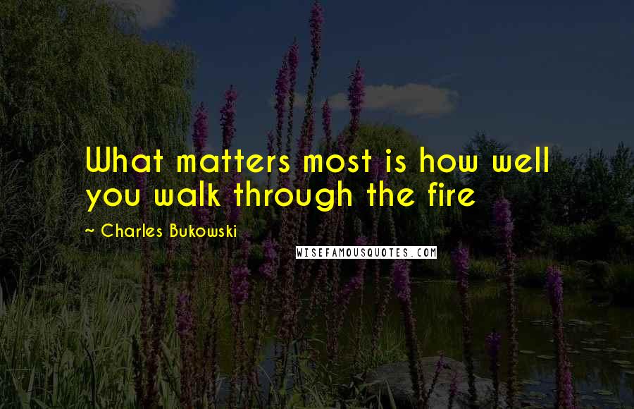 Charles Bukowski Quotes: What matters most is how well you walk through the fire
