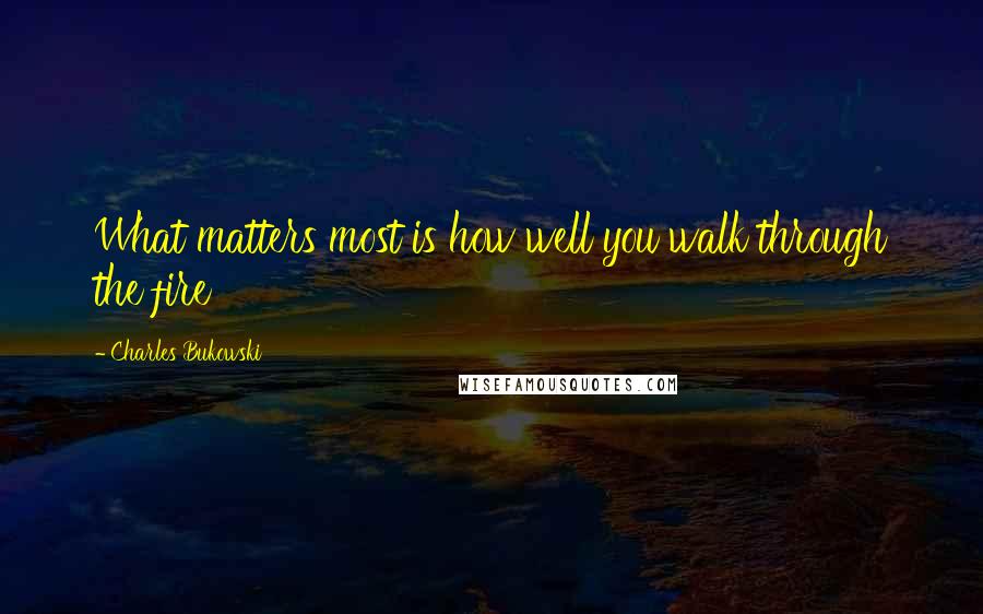 Charles Bukowski Quotes: What matters most is how well you walk through the fire