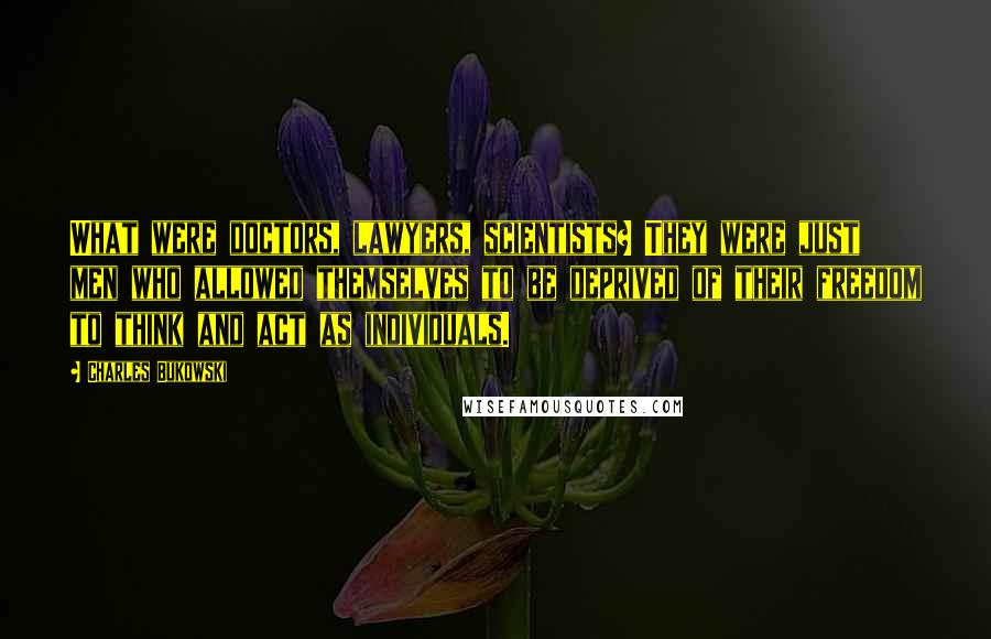 Charles Bukowski Quotes: What were doctors, lawyers, scientists? They were just men who allowed themselves to be deprived of their freedom to think and act as individuals.