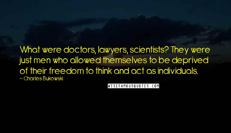 Charles Bukowski Quotes: What were doctors, lawyers, scientists? They were just men who allowed themselves to be deprived of their freedom to think and act as individuals.