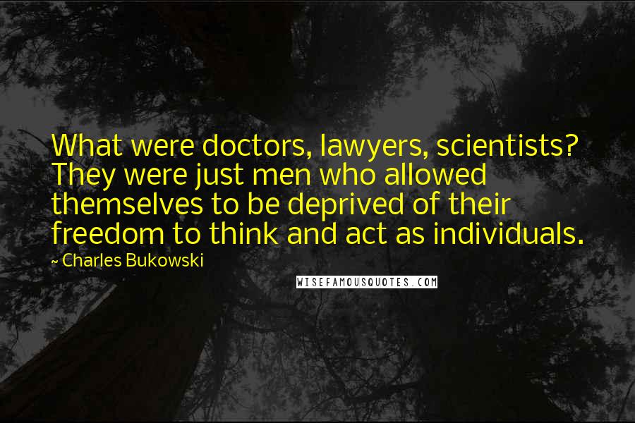 Charles Bukowski Quotes: What were doctors, lawyers, scientists? They were just men who allowed themselves to be deprived of their freedom to think and act as individuals.