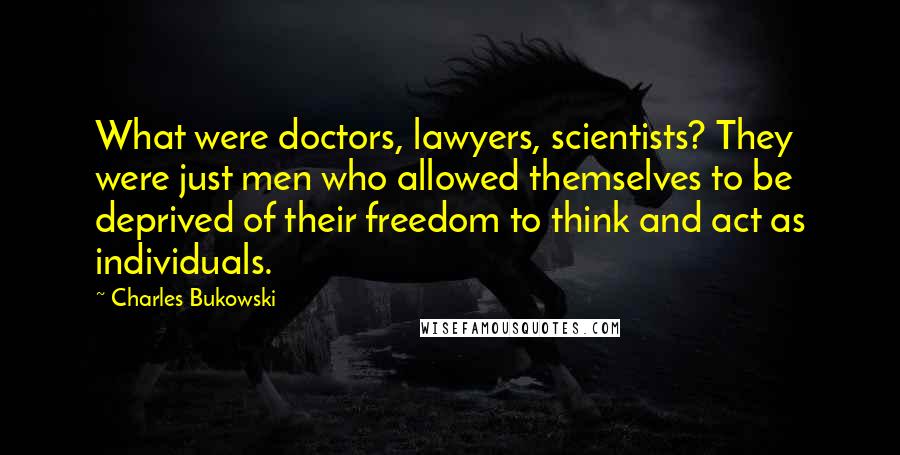 Charles Bukowski Quotes: What were doctors, lawyers, scientists? They were just men who allowed themselves to be deprived of their freedom to think and act as individuals.