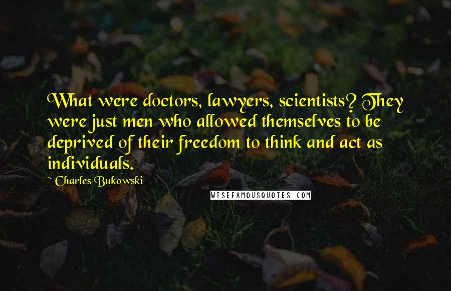 Charles Bukowski Quotes: What were doctors, lawyers, scientists? They were just men who allowed themselves to be deprived of their freedom to think and act as individuals.