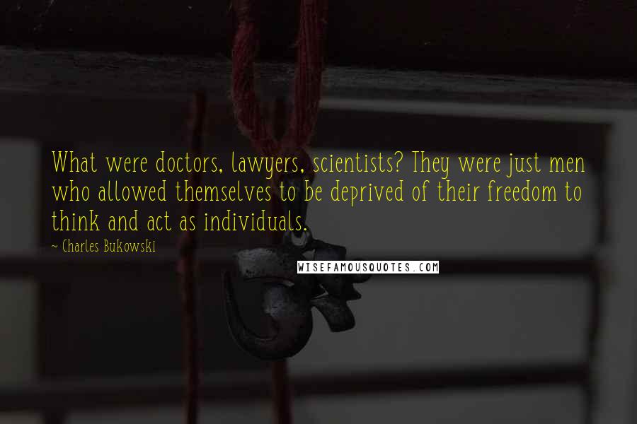 Charles Bukowski Quotes: What were doctors, lawyers, scientists? They were just men who allowed themselves to be deprived of their freedom to think and act as individuals.