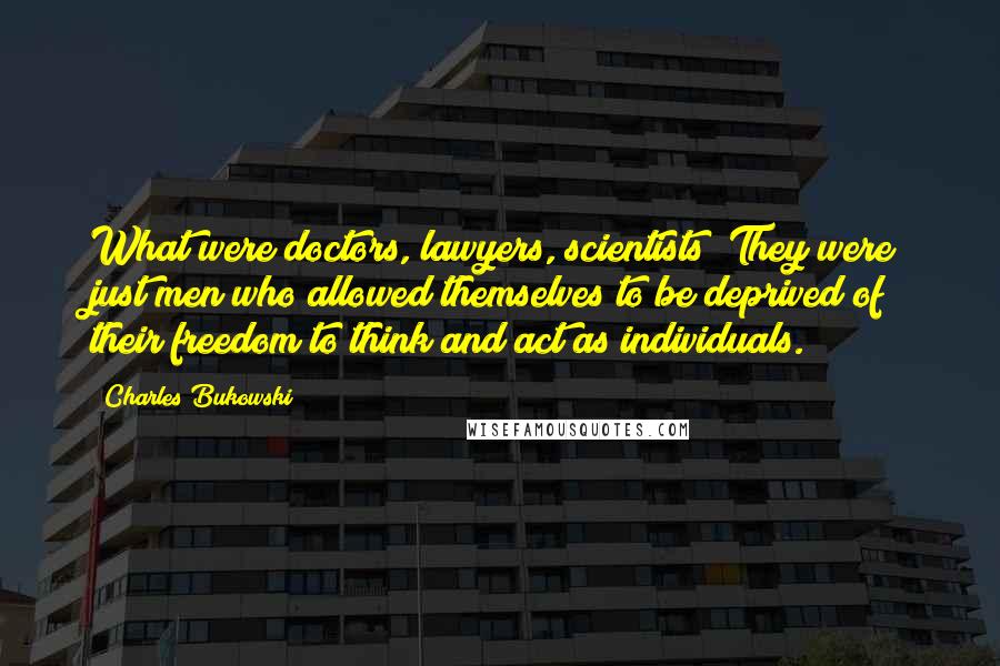 Charles Bukowski Quotes: What were doctors, lawyers, scientists? They were just men who allowed themselves to be deprived of their freedom to think and act as individuals.