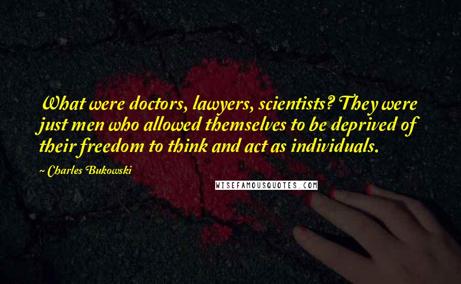 Charles Bukowski Quotes: What were doctors, lawyers, scientists? They were just men who allowed themselves to be deprived of their freedom to think and act as individuals.